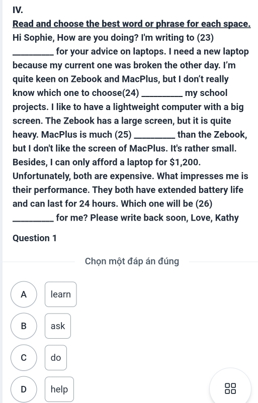 Read and choose the best word or phrase for each space.
Hi Sophie, How are you doing? I'm writing to (23)
_for your advice on laptops. I need a new laptop
because my current one was broken the other day. I’m
quite keen on Zebook and MacPlus, but I don't really
know which one to choose(24) _my school
projects. I like to have a lightweight computer with a big
screen. The Zebook has a large screen, but it is quite
heavy. MacPlus is much (25)_ than the Zebook,
but I don't like the screen of MacPlus. It's rather small.
Besides, I can only afford a laptop for $1,200.
Unfortunately, both are expensive. What impresses me is
their performance. They both have extended battery life
and can last for 24 hours. Which one will be (26)
_for me? Please write back soon, Love, Kathy
Question 1
Chọn một đáp án đúng
A learn
B ask
C do
D help