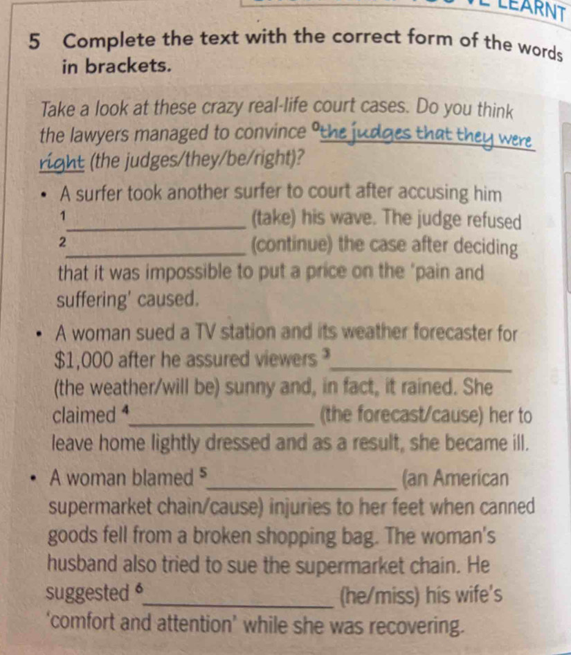 LEARNT 
5 Complete the text with the correct form of the words 
in brackets. 
Take a look at these crazy real-life court cases. Do you think 
the lawyers managed to convince ° 
t wen 

the udges/they/be/right)? 
A surfer took another surfer to court after accusing him 
1_ (take) his wave. The judge refused 
2_ (continue) the case after deciding 
that it was impossible to put a price on the "pain and 
suffering' caused. 
A woman sued a TV station and its weather forecaster for
$1,000 after he assured viewers _ 
(the weather/will be) sunny and, in fact, it rained. She 
claimed _(the forecast/cause) her to 
leave home lightly dressed and as a result, she became ill. 
A woman blamed §_ (an American 
supermarket chain/cause) injuries to her feet when canned 
goods fell from a broken shopping bag. The woman's 
husband also tried to sue the supermarket chain. He 
suggested _(he/miss) his wife's 
‘comfort and attention’ while she was recovering.