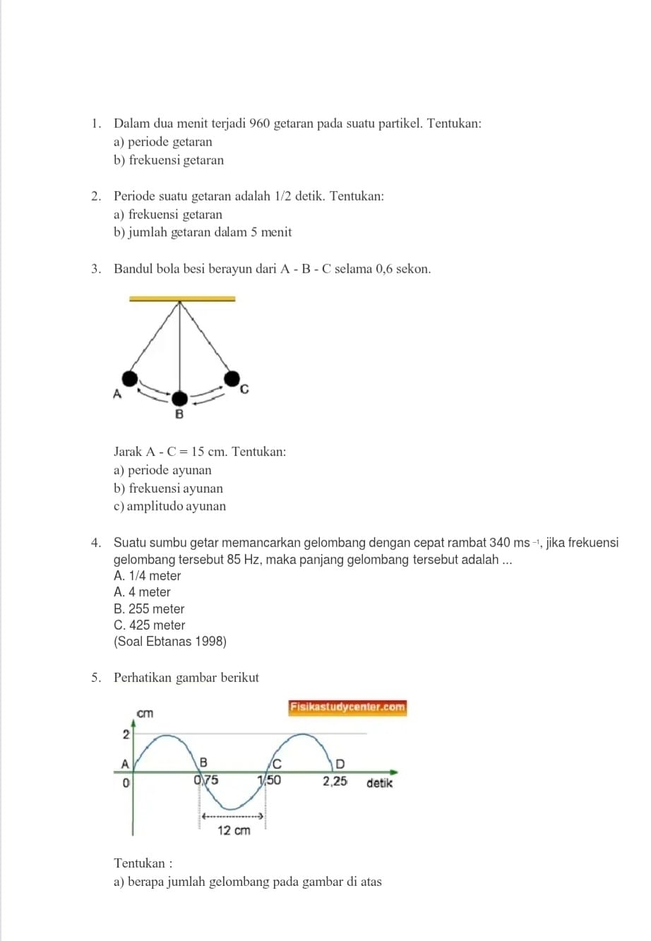 Dalam dua menit terjadi 960 getaran pada suatu partikel. Tentukan:
a) periode getaran
b) frekuensi getaran
2. Periode suatu getaran adalah 1/2 detik. Tentukan:
a) frekuensi getaran
b) jumlah getaran dalam 5 menit
3. Bandul bola besi berayun dari A-B-C selama 0,6 sekon.
A
C
B
Jarak A-C=15cm. . Tentukan:
a) periode ayunan
b) frekuensi ayunan
c) amplitudo ayunan
4. Suatu sumbu getar memancarkan gelombang dengan cepat rambat 340ms^(-1) , jika frekuensi
gelombang tersebut 85 Hz, maka panjang gelombang tersebut adalah ...
A. 1/4 meter
A. 4 meter
B. 255 meter
C. 425 meter
(Soal Ebtanas 1998)
5. Perhatikan gambar berikut
Tentukan :
a) berapa jumlah gelombang pada gambar di atas