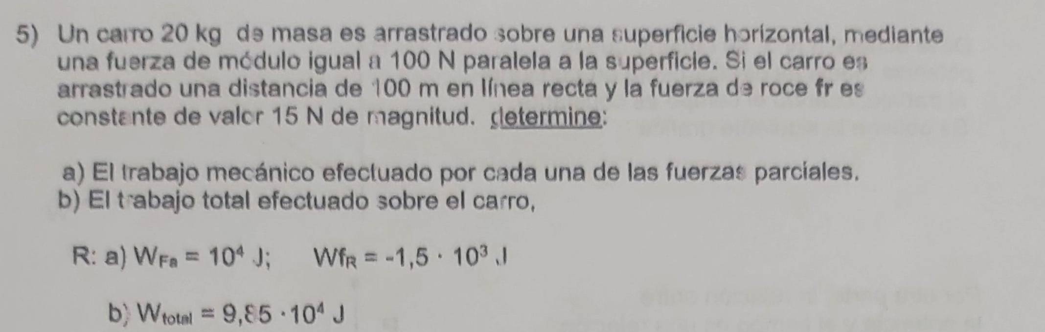 Un carro 20 kg de masa es arrastrado sobre una superficie horizontal, mediante 
una fuerza de módulo igual a 100 N paralela a la superficie. Si el carro es 
arrastrado una distancia de 100 m en línea recta y la fuerza de roce fr es 
constante de valor 15 N de magnitud. retermine: 
a) El trabajo mecánico efectuado por cada una de las fuerzas parciales. 
b) El trabajo total efectuado sobre el carro, 
R: a) W_Fa=10^4J; Wf_R=-1,5· 10^3, l
b) W_total=9,85· 10^4J