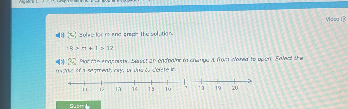 Algebra 1 F.1s Graph solution 
Video 
Solve for m and graph the solution.
18≥ m+1>12
Plot the endpoints. Select an endpoint to change it from closed to open. Select the 
middle of a segment, ray, or line to delete it. 
Submi