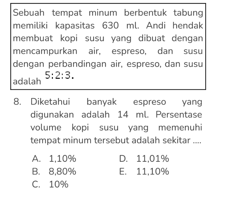 Sebuah tempat minum berbentuk tabung
memiliki kapasitas 630 ml. Andi hendak
membuat kopi susu yang dibuat dengan
mencampurkan air, espreso, dan susu
dengan perbandingan air, espreso, dan susu
5:2:3. 
adalah
8. Diketahui banyak espreso yang
digunakan adalah 14 ml. Persentase
volume kopi susu yang memenuhi
tempat minum tersebut adalah sekitar ....
A. 1,10% D. 11,01%
B. 8,80% E. 11,10%
C. 10%