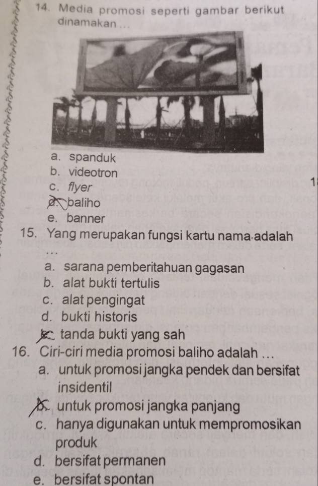 Media promosi seperti gambar berikut
dinamakan .. .
a. spanduk
b. videotron
c. flyer
1
d baliho
e. banner
15. Yang merupakan fungsi kartu nama adalah
a. sarana pemberitahuan gagasan
b. alat bukti tertulis
c. alat pengingat
d. bukti historis
tanda bukti yang sah
16. Ciri-ciri media promosi baliho adalah ….
a. untuk promosi jangka pendek dan bersifat
insidentil
untuk promosi jangka panjang
c. hanya digunakan untuk mempromosikan
produk
d. bersifat permanen
e. bersifat spontan