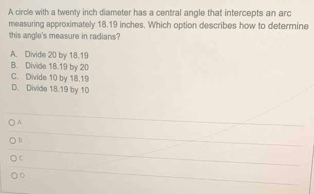 A circle with a twenty inch diameter has a central angle that intercepts an arc
measuring approximately 18.19 inches. Which option describes how to determine
this angle's measure in radians?
A. Divide 20 by 18.19
B. Divide 18.19 by 20
C. Divide 10 by 18.19
D. Divide 18.19 by 10
A
B
C
D