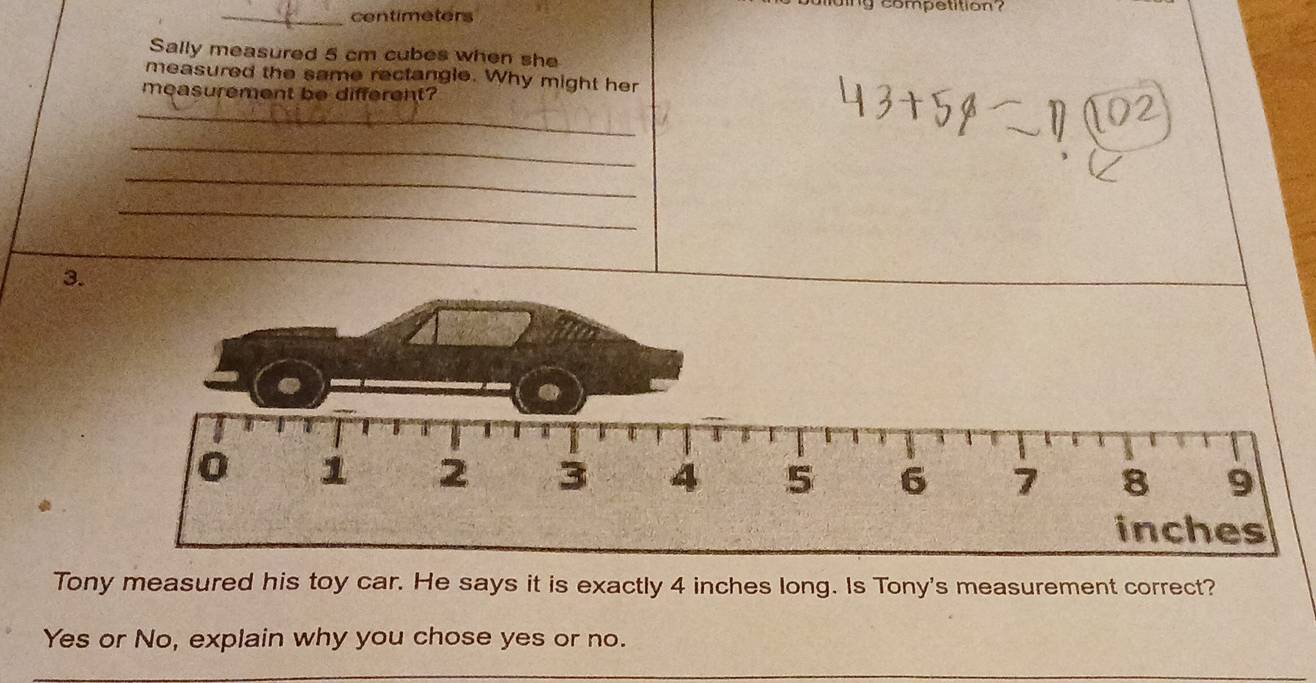 competition ? 
_ centimeters
Sally measured 5 cm cubes when she 
measured the same rectangle. Why might her 
measurement be different? 
_ 
_ 
_ 
_ 
3. 
Tony measured his toy car. He says it is exactly 4 inches long. Is Tony's measurement correct? 
Yes or No, explain why you chose yes or no.