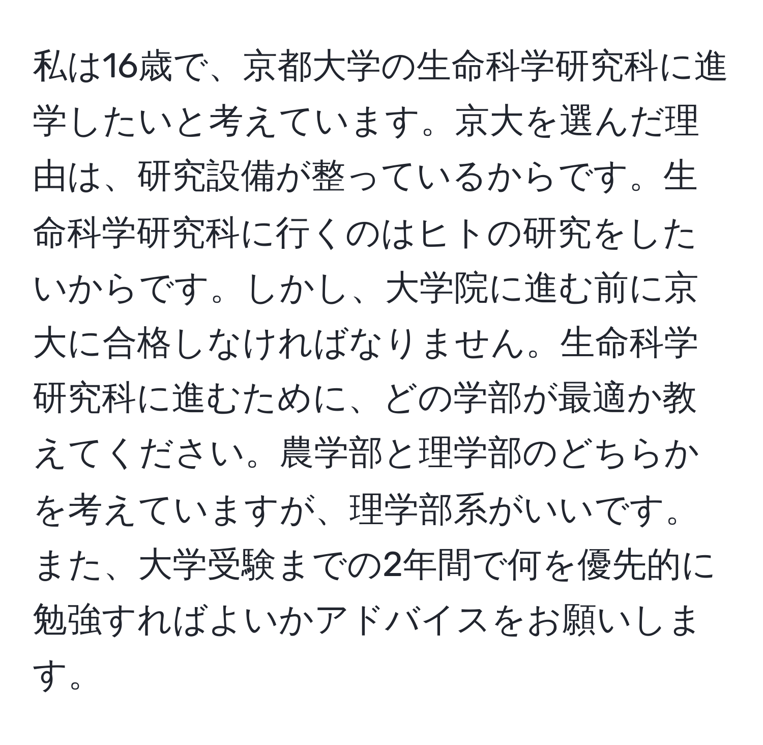 私は16歳で、京都大学の生命科学研究科に進学したいと考えています。京大を選んだ理由は、研究設備が整っているからです。生命科学研究科に行くのはヒトの研究をしたいからです。しかし、大学院に進む前に京大に合格しなければなりません。生命科学研究科に進むために、どの学部が最適か教えてください。農学部と理学部のどちらかを考えていますが、理学部系がいいです。また、大学受験までの2年間で何を優先的に勉強すればよいかアドバイスをお願いします。