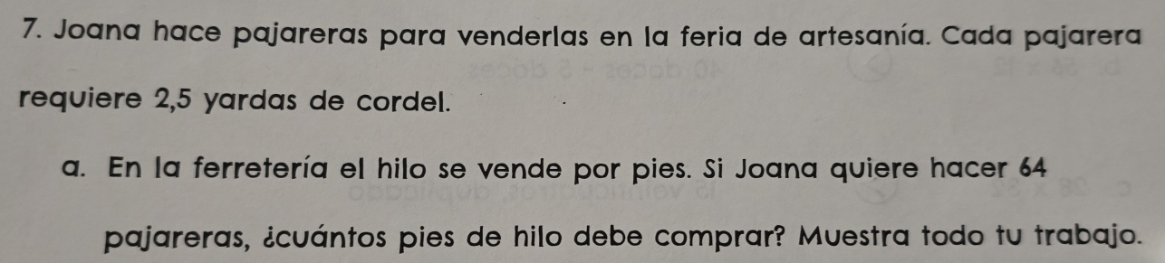 Joana hace pajareras para venderlas en la feria de artesanía. Cada pajarera 
requiere 2,5 yardas de cordel. 
a. En la ferretería el hilo se vende por pies. Si Joana quiere hacer 64
pajareras, ¿cuántos pies de hilo debe comprar? Muestra todo tu trabajo.