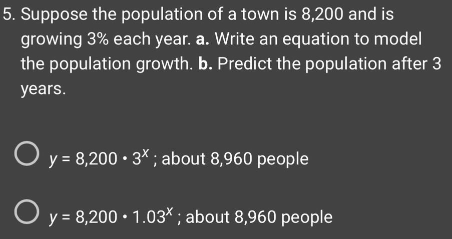 Suppose the population of a town is 8,200 and is
growing 3% each year. a. Write an equation to model
the population growth. b. Predict the population after 3
years.
y=8,200· 3^x; about 8,960 people
y=8,200· 1.03^x; about 8,960 people