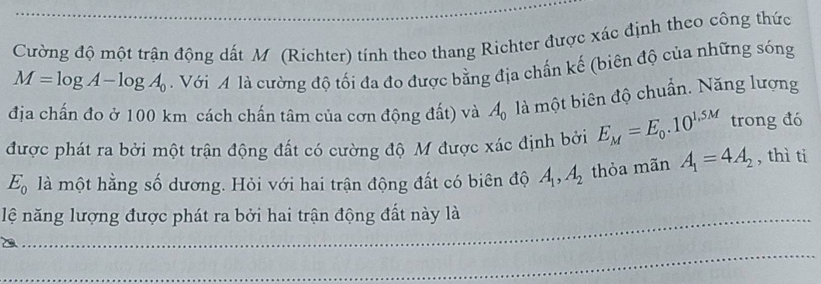 Cường độ một trận động dất M (Richter) tính theo thang Richter được xác định theo công thức
M=log A-log A_0
Với A là cường độ tối đa đo được bằng địa chấn kế (biên độ của những sóng 
địa chấn đo ở 100 km cách chấn tâm của cơn động đất) và A_0 là một biên độ chuẩn. Năng lượng 
được phát ra bởi một trận động đất có cường độ M được xác định bởi E_M=E_0.10^(1,5M) trong đó
E_0 là một hằng số dương. Hỏi với hai trận động đất có biên độ A_1, A_2 thỏa mãn A_1=4A_2 , thì ti 
lệ năng lượng được phát ra bởi hai trận động đất này là