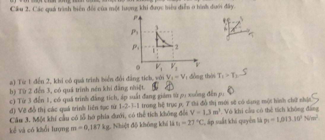 Các quá trình biển đổi của một lượng khí được biểu diễn ở hình dưới đây.
a) Từ 1 đến 2, khí có quá trinh biến đổi đẳng tích, với V_1=V đồng thời T_1>T_2
b) Từ 2 đến 3, có quá trinh nén khí đẳng nhiệt.
c) Từ 3 đến 1, có quá trình đẳng tích, áp suất đang giảm từ p: xuống đến, p_1.
d) Vẽ đồ thị các quá trình liên tục từ 1-2-3-1 trong hệ trục p, 7 thì đồ thị mới sẽ có dạng một hình chữ nhật
Câu 3. Một khí cầu có lỗ hở phía dưới, có thể tích không đổi V=1,3m^3 Vô khí cầu có thể tích không đáng
kể vả có khối lượng m=0,187kg Nhiệt độ không khí là t_1=27°C , áp suất khí quyền là p_1=1,013.10^5N/m^2.