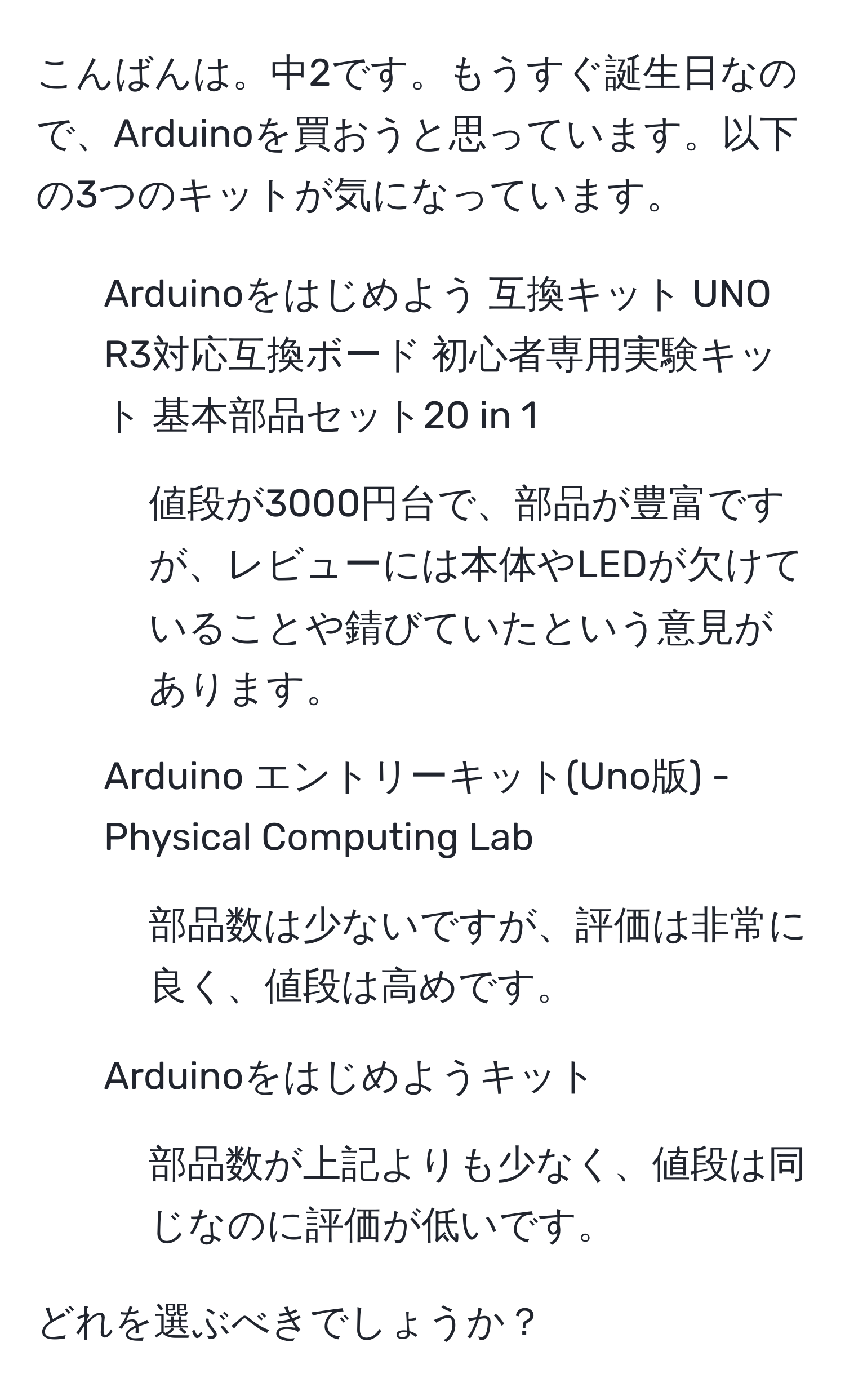 こんばんは。中2です。もうすぐ誕生日なので、Arduinoを買おうと思っています。以下の3つのキットが気になっています。

1. Arduinoをはじめよう 互換キット UNO R3対応互換ボード 初心者専用実験キット 基本部品セット20 in 1
- 値段が3000円台で、部品が豊富ですが、レビューには本体やLEDが欠けていることや錆びていたという意見があります。

2. Arduino エントリーキット(Uno版) - Physical Computing Lab
- 部品数は少ないですが、評価は非常に良く、値段は高めです。

3. Arduinoをはじめようキット
- 部品数が上記よりも少なく、値段は同じなのに評価が低いです。

どれを選ぶべきでしょうか？