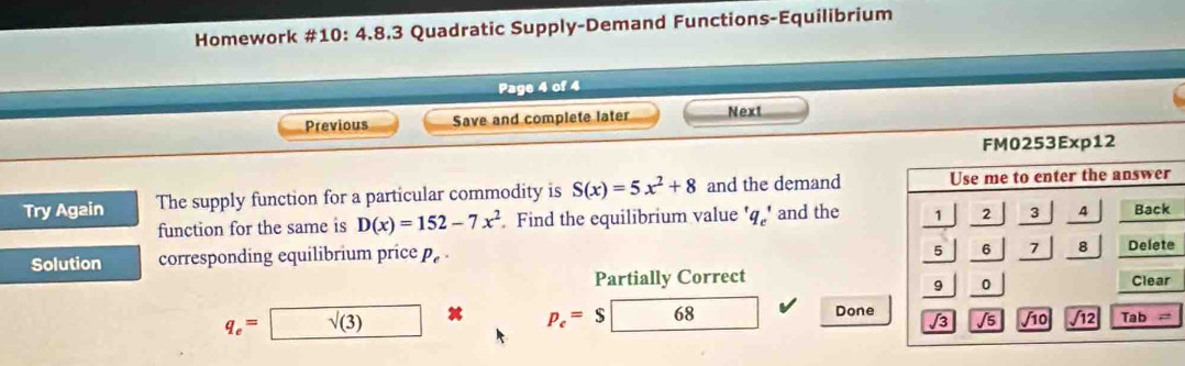 Homework #10: 4.8.3 Quadratic Supply-Demand Functions-Equilibrium 
Page 4 of 4 
Previous Save and complete later Next 
Try Again The supply function for a particular commodity is S(x)=5x^2+8 and the demand 
function for the same is D(x)=152-7x^2. Find the equilibrium value q_c' and the 
Solution corresponding equilibrium price p_e·
Partially Correct
q_e= sqrt((3)) p_e=$ 68 Done