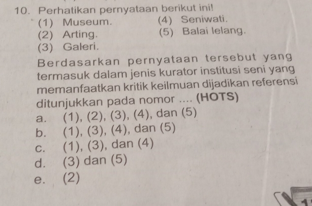 Perhatikan pernyataan berikut ini!
(1) Museum. (4) Seniwati.
(2) Arting. (5) Balai lelang.
(3) Galeri.
Berdasarkan pernyataan tersebut yang
termasuk dalam jenis kurator institusi seni yang
memanfaatkan kritik keilmuan dijadikan referensi
ditunjukkan pada nomor .... (HOTS)
a. (1), (2), (3), (4), dan (5)
bì (1), (3), (4), dan (5)
C. (1), (3), dan (4)
d. (3) dan (5)
e. (2)