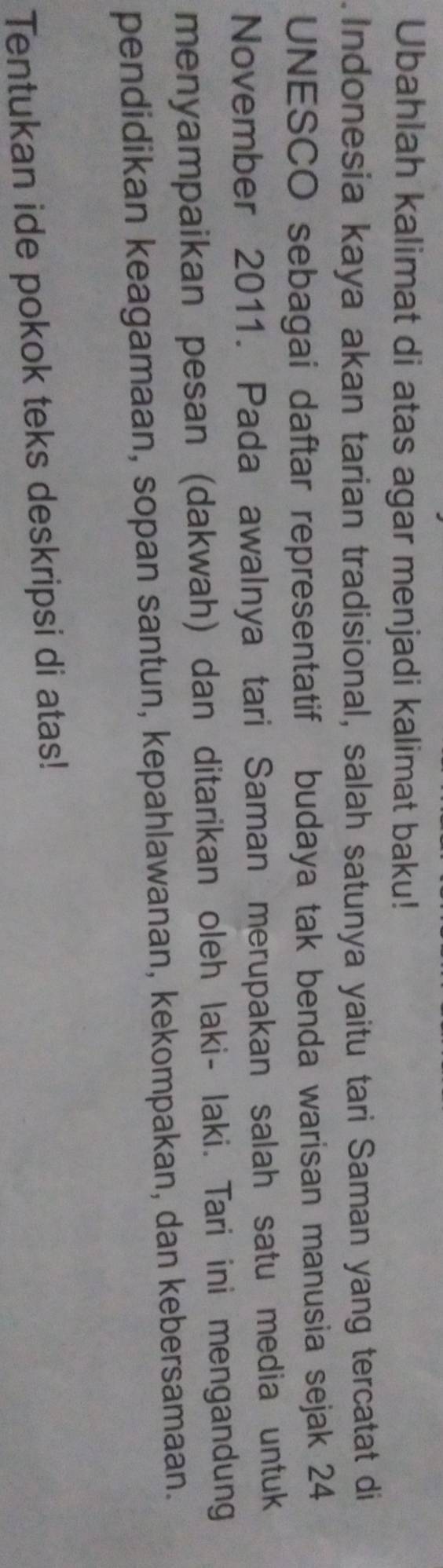 Ubahlah kalimat di atas agar menjadi kalimat baku! 
Indonesia kaya akan tarian tradisional, salah satunya yaitu tari Saman yang tercatat di 
UNESCO sebagai daftar representatif budaya tak benda warisan manusia sejak 24
November 2011. Pada awalnya tari Saman merupakan salah satu media untuk 
menyampaikan pesan (dakwah) dan ditarikan oleh laki- laki. Tari ini mengandung 
pendidikan keagamaan, sopan santun, kepahlawanan, kekompakan, dan kebersamaan. 
Tentukan ide pokok teks deskripsi di atas!