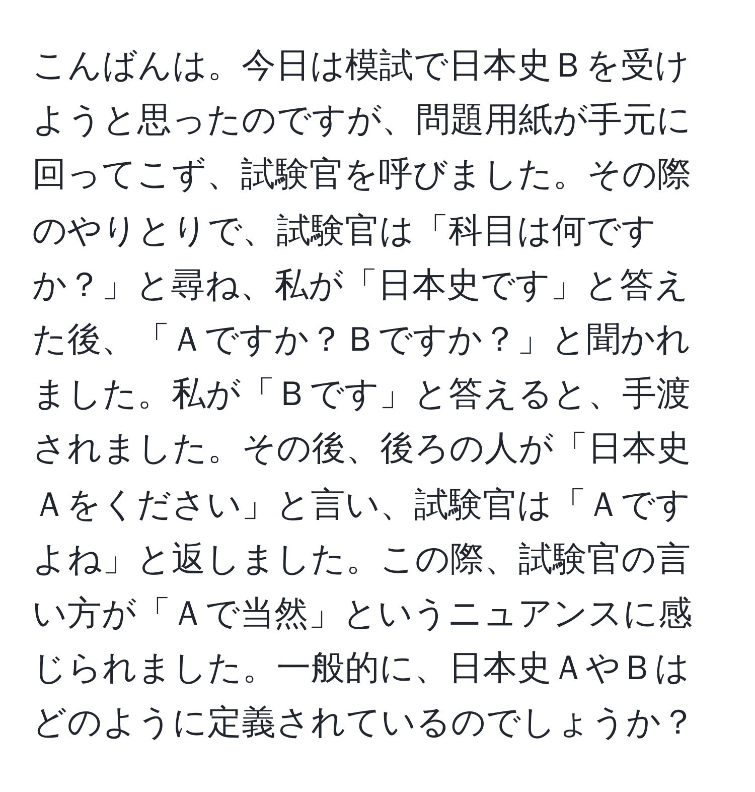 こんばんは。今日は模試で日本史Ｂを受けようと思ったのですが、問題用紙が手元に回ってこず、試験官を呼びました。その際のやりとりで、試験官は「科目は何ですか？」と尋ね、私が「日本史です」と答えた後、「Ａですか？Ｂですか？」と聞かれました。私が「Ｂです」と答えると、手渡されました。その後、後ろの人が「日本史Ａをください」と言い、試験官は「Ａですよね」と返しました。この際、試験官の言い方が「Ａで当然」というニュアンスに感じられました。一般的に、日本史ＡやＢはどのように定義されているのでしょうか？