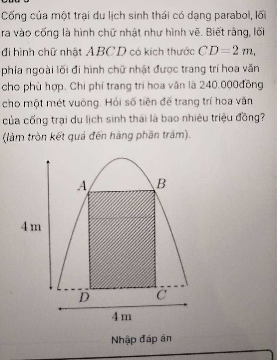 Cống của một trại du lịch sinh thái có dạng parabol, lối 
ra vào cống là hình chữ nhật như hình vẽ. Biết rằng, lối 
đi hình chữ nhật ABCD có kích thước CD=2m, 
phía ngoài lối đi hình chữ nhật được trang trí hoa văn 
cho phù hợp. Chi phí trang trí hoa văn là 240.000đồng
cho một mét vuông. Hỏi số tiên đế trang trí hoa văn 
của cổng trại du lịch sinh thái là bao nhiêu triệu đồng? 
(làm tròn kết quả đến hàng phần trấm). 
Nhập đáp án