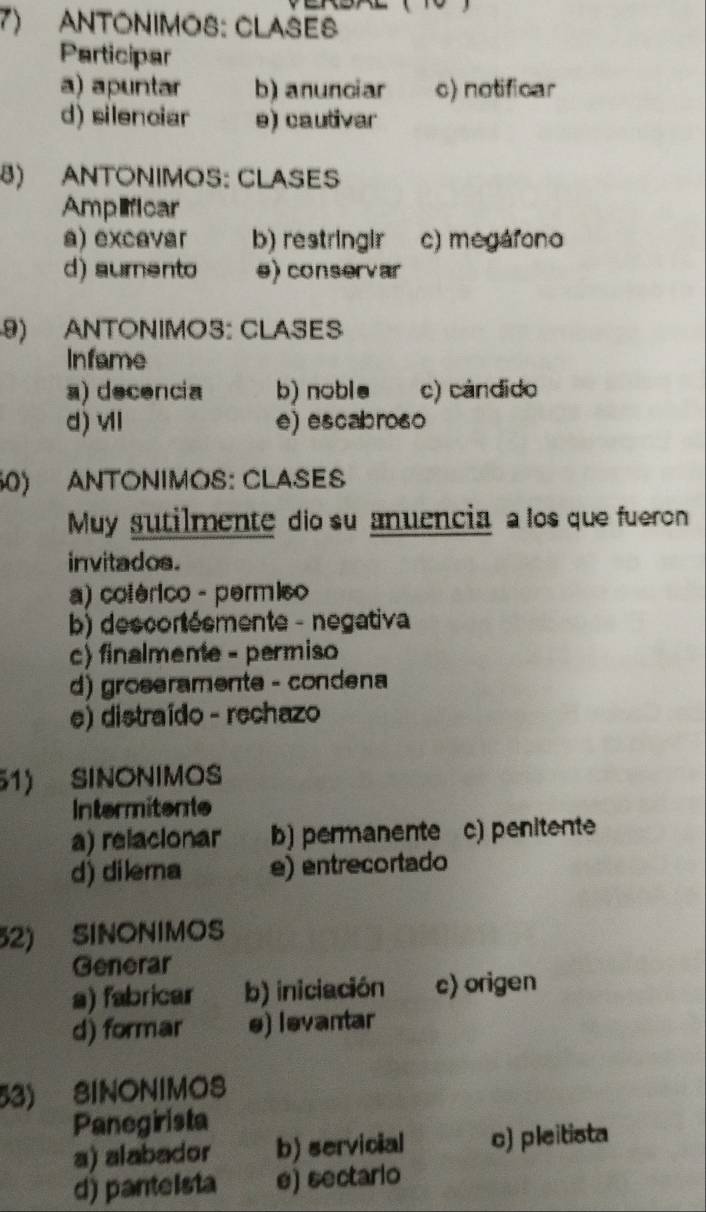 ANTONIMOS: CLASES
Participar
a) apuntar b) anunciar c) notificar
d) silenciar e) cautivar
8) ANTONIMOS: CLASES
Amplficar
a) excavar b) restringir c) megárono
d) sumento e) conservar
9) ANTONIMOS: CLASES
Infame
a) decencia b) noble c) cándido
d) vI e) escabros0
60) ANTONIMOS: CLASES
Muy sutilmente dio su anuencia a los que fueron
invitados.
a) cotérico - permico
b) descortésmente - negativa
c) finalmene - permiso
d) groseramente - condena
e) distraído - rechazo
51) SINONIMOS
Intermitente
a) relacionar b) permanente c) penitente
d) dilera e) entrecortado
52) SINONIMOS
Generar
a) fabricar b) iniciación c) origen
d) formar e) ləvantar
53) SINONIMOS
Panegirista
a) alabador b) servicial c) pleitista
d) pantelsta e) sectario