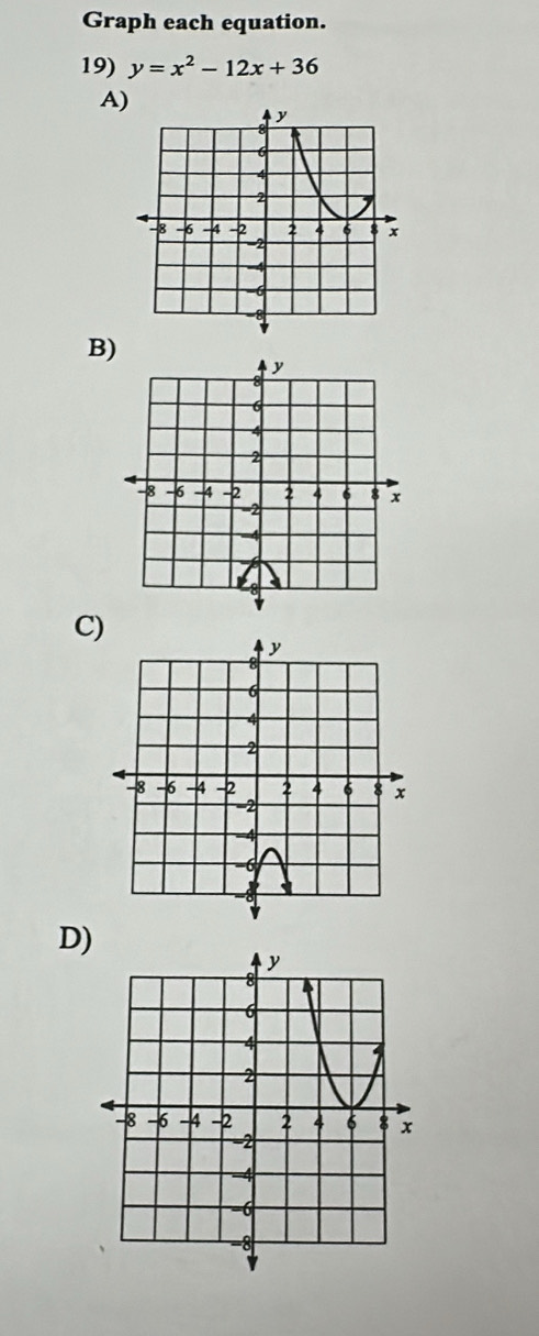 Graph each equation. 
19) y=x^2-12x+36
A) 
B) 
C) 
D)