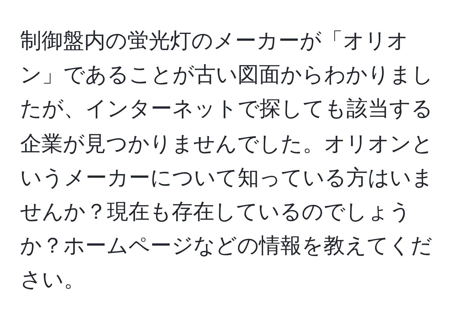 制御盤内の蛍光灯のメーカーが「オリオン」であることが古い図面からわかりましたが、インターネットで探しても該当する企業が見つかりませんでした。オリオンというメーカーについて知っている方はいませんか？現在も存在しているのでしょうか？ホームページなどの情報を教えてください。