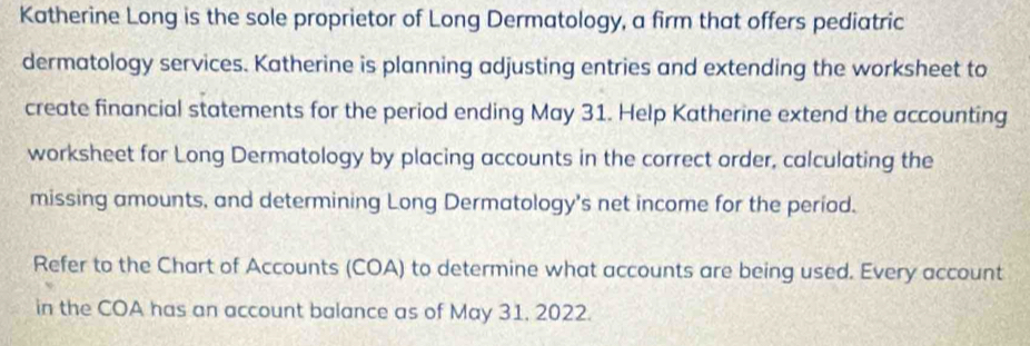 Katherine Long is the sole proprietor of Long Dermatology, a firm that offers pediatric 
dermatology services. Katherine is planning adjusting entries and extending the worksheet to 
create financial statements for the period ending May 31. Help Katherine extend the accounting 
worksheet for Long Dermatology by placing accounts in the correct order, calculating the 
missing amounts, and determining Long Dermatology's net income for the period. 
Refer to the Chart of Accounts (COA) to determine what accounts are being used. Every account 
in the COA has an account balance as of May 31. 2022.