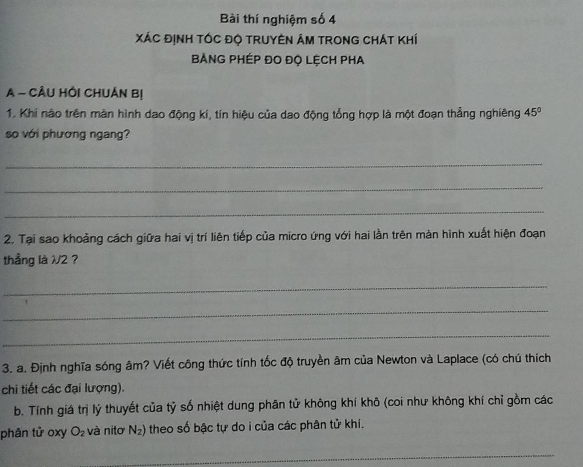 Bài thí nghiệm số 4 
XÁC ĐỊNH TÓC Độ TRUYEN ÂM TronG CHÁT Khí 
BANG PHÉP ĐO ĐỌ LỆCH PHA 
A - CÂU HÔI CHUÁN Bị 
1. Khi nào trên màn hình dao động kí, tín hiệu của dao động tổng hợp là một đoạn thẳng nghiêng 45°
so với phương ngang? 
_ 
_ 
_ 
2. Tại sao khoảng cách giữa hai vị trí liên tiếp của micro ứng với hai lần trên màn hình xuất hiện đoạn 
thẳng là V/2? 
_ 
_ 
_ 
3. a. Định nghĩa sóng âm? Viết công thức tính tốc độ truyền âm của Newton và Laplace (có chú thích 
chi tiết các đại lượng). 
b. Tính giá trị lý thuyết của tỷ số nhiệt dung phân tử không khí khô (coi như không khí chỉ gồm các 
phân tử oxy O_2 và nitơ N_2) theo số bậc tự do i của các phân tử khí. 
_