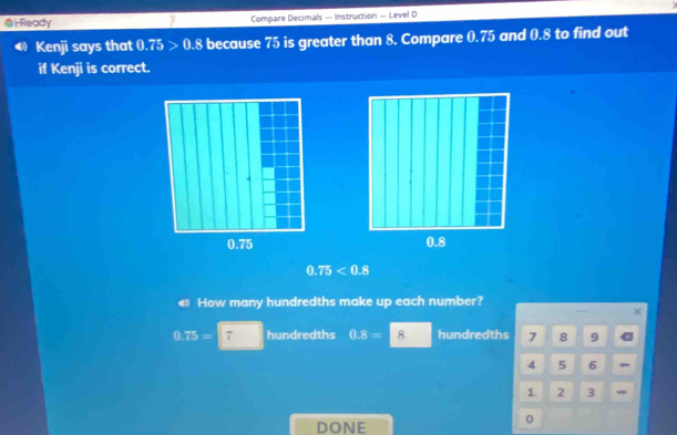 i-Ready Compare Decimals — Instruction — Level D
Kenji says that 0.75>0.8 because 75 is greater than 8. Compare 0.75 and 0.8 to find out
if Kenji is correct.

0.75<0.8
← How many hundredths make up each number?
0.75=7 hundredths 0.8= 8 hundredths 7 8 9
4 5 6 
1 2 3 
DONE
0