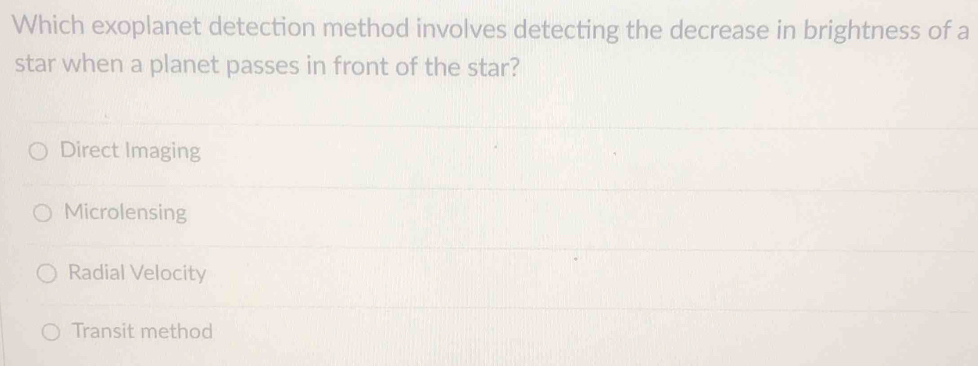 Which exoplanet detection method involves detecting the decrease in brightness of a
star when a planet passes in front of the star?
Direct Imaging
Microlensing
Radial Velocity
Transit method