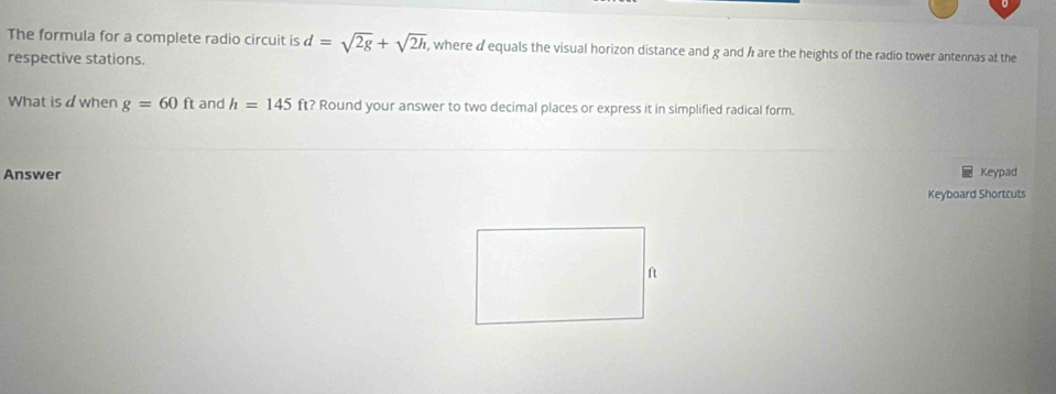 The formula for a complete radio circuit is d=sqrt(2g)+sqrt(2h) , where d equals the visual horizon distance and g and h are the heights of the radio tower antennas at the 
respective stations. 
What isd when g=60ft and h=145ft ? Round your answer to two decimal places or express it in simplified radical form. 
Answer Keypad 
Keyboard Shortcuts