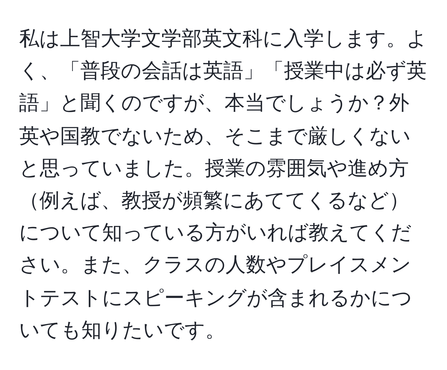 私は上智大学文学部英文科に入学します。よく、「普段の会話は英語」「授業中は必ず英語」と聞くのですが、本当でしょうか？外英や国教でないため、そこまで厳しくないと思っていました。授業の雰囲気や進め方例えば、教授が頻繁にあててくるなどについて知っている方がいれば教えてください。また、クラスの人数やプレイスメントテストにスピーキングが含まれるかについても知りたいです。