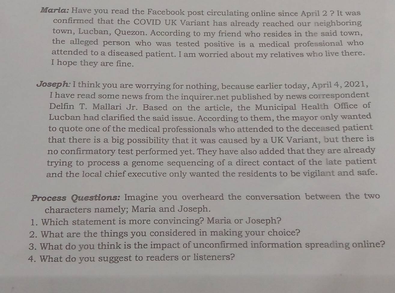 Maria: Have you read the Facebook post circulating online since April 2 ? It was 
confirmed that the COVID UK Variant has already reached our neighboring 
town, Lucban, Quezon. According to my friend who resides in the said town, 
the alleged person who was tested positive is a medical professional who 
attended to a diseased patient. I am worried about my relatives who live there. 
I hope they are fine. 
Joseph: I think you are worrying for nothing, because earlier today, April 4, 2021, 
I have read some news from the inquirer.net published by news correspondent 
Delfin T. Mallari Jr. Based on the article, the Municipal Health Office of 
Lucban had clarified the said issue. According to them, the mayor only wanted 
to quote one of the medical professionals who attended to the deceased patient 
that there is a big possibility that it was caused by a UK Variant, but there is 
no confirmatory test performed yet. They have also added that they are already 
trying to process a genome sequencing of a direct contact of the late patient 
and the local chief executive only wanted the residents to be vigilant and safe. 
Process Questions: Imagine you overheard the conversation between the two 
characters namely; Maria and Joseph. 
1. Which statement is more convincing? Maria or Joseph? 
2. What are the things you considered in making your choice? 
3. What do you think is the impact of unconfirmed information spreading online? 
4. What do you suggest to readers or listeners?