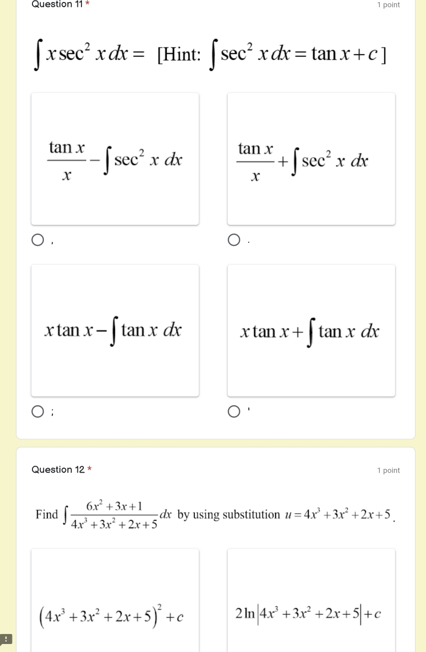 ∈t xsec^2xdx= [Hint: ∈t sec^2xdx=tan x+c]
 tan x/x -∈t sec^2xdx  tan x/x +∈t sec^2xdx
xtan x-∈t tan xdx
xtan x+∈t tan xdx;
Question 12 * 1 point
Find ∈t  (6x^2+3x+1)/4x^3+3x^2+2x+5 dx by using substitution u=4x^3+3x^2+2x+5.
(4x^3+3x^2+2x+5)^2+c 2ln |4x^3+3x^2+2x+5|+c