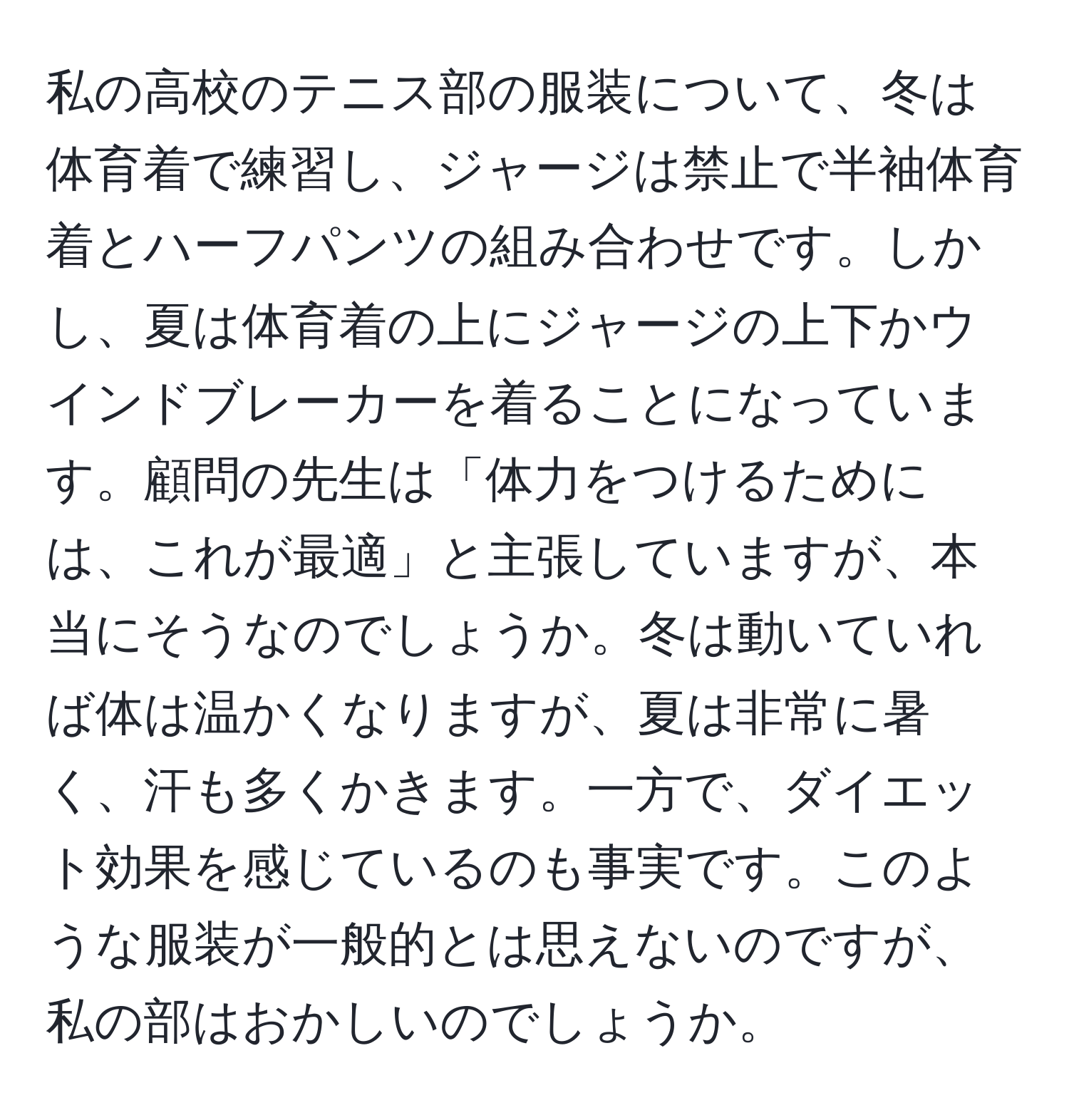 私の高校のテニス部の服装について、冬は体育着で練習し、ジャージは禁止で半袖体育着とハーフパンツの組み合わせです。しかし、夏は体育着の上にジャージの上下かウインドブレーカーを着ることになっています。顧問の先生は「体力をつけるためには、これが最適」と主張していますが、本当にそうなのでしょうか。冬は動いていれば体は温かくなりますが、夏は非常に暑く、汗も多くかきます。一方で、ダイエット効果を感じているのも事実です。このような服装が一般的とは思えないのですが、私の部はおかしいのでしょうか。