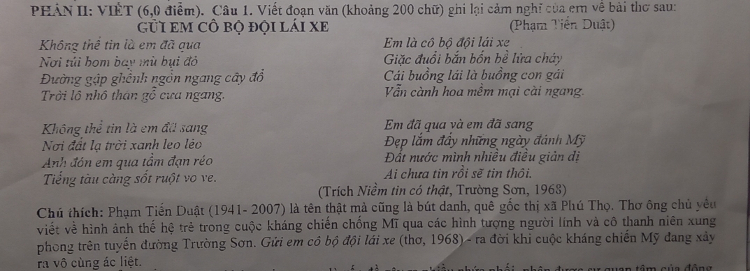 PHẢN II: VIÊT (6,0 điểm). Câu 1. Viết đoạn văn (khoảng 200 chữ) ghi lại cảm nghĩ của em về bài thơ sau:
gủI em cô bọ đọi lái xe (Phạm Tiến Duật)
Không thể tin là em đã qua Em là cô bộ đội lái xe
Nơi túi hom bay mù bụi đỏ Giặc đuổi bắn bốn bề lửa cháy
Đường gập ghênh ngồn ngang cây đổ Cái buồng lái là buồng con gái
Trời lô nhô thân gỗ cưa ngang. Vẫn cành hoa mềm mại cài ngang
Không thể tin là em đã sang Em đã qua và em đã sang
Nơi đất lạ trời xanh leo lẻo Đẹp lắm đầy những ngày đánh Mỹ
Anh đón em qua tầm đạn réo Đất nước mình nhiều điều giản dị
Tiếng tàu càng sốt ruột vo ve. Ai chưa tin rồi sẽ tin thôi.
(Trích Niềm tin có thật, Trường Sơn, 1963)
Chú thích: Phạm Tiến Duật (1941- 2007) là tên thật mà cũng là bút danh, quê gốc thị xã Phú Thọ. Thơ ông chủ yêu
viết về hình ảnh thế hệ trẻ trong cuộc kháng chiến chống Mĩ qua các hình tượng người lính và cô thanh niên xung
phong trên tuyến đường Trường Sơn. Gửi em cô bộ đội lái xe (thơ, 1968) - ra đời khi cuộc kháng chiến Mỹ đang xảy
ra vô cùng ác liệt.
t o n tê củ a đ ô g