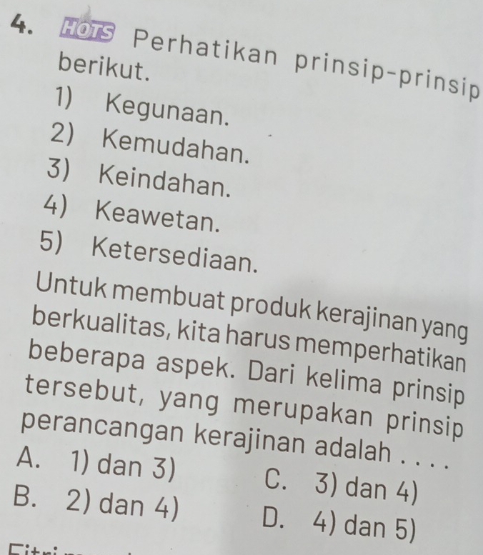 HOTS Perhatikan prinsip-prinsip
berikut.
1) Kegunaan.
2) Kemudahan.
3) Keindahan.
4) Keawetan.
5) Ketersediaan.
Untuk membuat produk kerajinan yang
berkualitas, kita harus memperhatikan
beberapa aspek. Dari kelima prinsip
tersebut, yang merupakan prinsip
perancangan kerajinan adalah . . . .
A. 1) dan 3) C. 3) dan 4)
B. 2) dan 4) D. 4) dan 5)