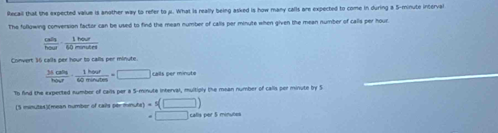 Recail that the expected value is another way to refer to μ. What is really being asked is how many calls are expected to come in during a 5-minute interval 
The following conversion factor can be used to find the mean number of calls per minute when given the mean number of calls per hour.
 calls/hour ·  1hour/60minutes 
Convert 36 calls per hour to calls per minute.
 36calts/hour ·  1hour/60minutes =□ call ls per minute
_ 
To find the expected number of cails per a 5-minute interval, multiply the mean number of calls per minute by 5
(5 minutes)(mean number of calls per minute) =5(□ )
=□ □ calls per 5 minutes