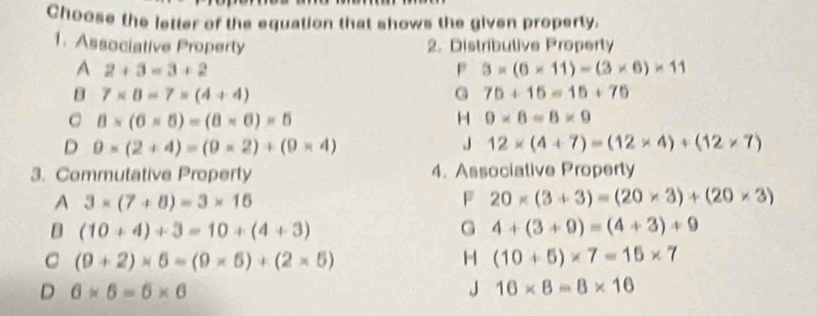 Choose the letter of the equation that shows the given property.
1. Associative Property 2. Distributive Property
A 2+3=3+2
P 3* (6* 11)=(3* 6)* 11
B 7* 8=7=(4+4)
G 75+15=15+75. 8* (6* 5)=(8* 6)=5
H 0* 6=8* 9
D 0* (2+4)=(9* 2)+(9* 4)
J 12* (4+7)=(12* 4)+(12* 7)
3. Commutative Property 4. Associative Property
A 3* (7+8)=3* 16
F 20* (3+3)=(20* 3)+(20* 3)
D (10+4)+3=10+(4+3)
G 4+(3+9)=(4+3)+9
C (9+2)* 6=(9* 6)+(2* 5)
H (10+5)* 7=15* 7
D 6* 5=6* 6
J 16* 8=8* 16