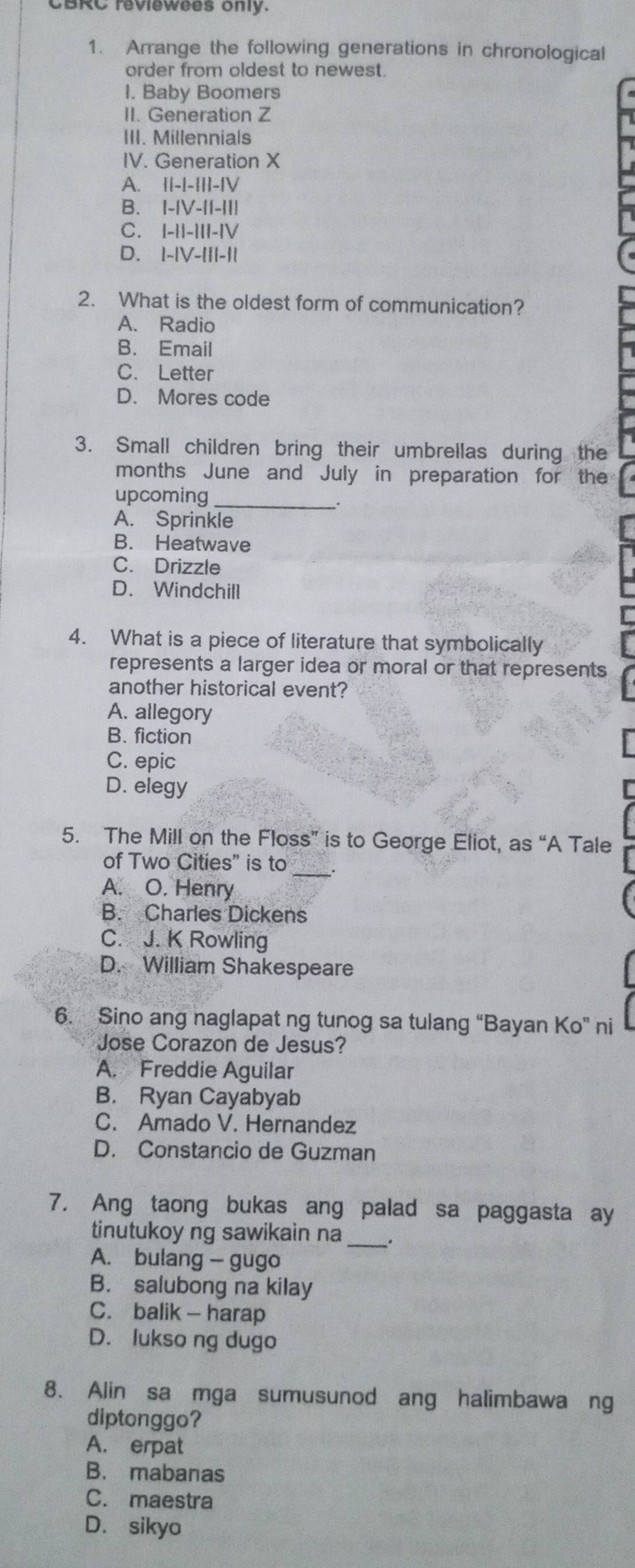 CBRC reviewees only.
1. Arrange the following generations in chronological
order from oldest to newest.
I. Baby Boomers
II. Generation Z
III. Millennials
IV. Generation X
A. ||-|-|||-|V
B. I-|V-||-II|
C. |-||-|||-|V
D. |-|V-|||-||
2. What is the oldest form of communication?
A. Radio
B. Email
C. Letter
D. Mores code
3. Small children bring their umbrellas during the
months June and July in preparation for the
upcoming_
A. Sprinkle
B. Heatwave
C. Drizzle
D. Windchill
4. What is a piece of literature that symbolically
represents a larger idea or moral or that represents
another historical event?
A. allegory
B. fiction
C. epic
D. elegy
5. The Mill on the Floss” is to George Eliot, as “A Tale
of Two Cities” is to_ .
A. O. Henry
B. Charles Dickens
C. J. K Rowling
D. William Shakespeare
6. Sino ang naglapat ng tunog sa tulang “Bayan Ko” ni
Jose Corazon de Jesus?
A. Freddie Aguilar
B. Ryan Cayabyab
C. Amado V. Hernandez
D. Constancio de Guzman
7. Ang taong bukas ang palad sa paggasta ay
tinutukoy ng sawikain na_
A. bulang — gugo
B. salubong na kilay
C. balik - harap
D. lukso ng dugo
8. Alin sa mga sumusunod ang halimbawang
diptonggo?
A. erpat
B. mabanas
C. maestra
D. sikyo