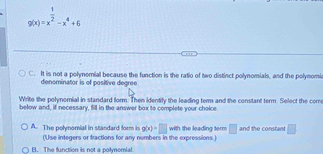 g(x)=x^(frac 1)2-x^4+6
C. It is not a polynomial because the function is the ratio of two distinct polynomials, and the polynomia
denominator is of positive degree.
Write the polynomial in standard form. Then identify the leading term and the constant term. Select the corre
below and, if necessary, fill in the answer box to complete your choice.
A. The polynomial in standard form is g(x)=□ with the leading term □ and the constant □. 
(Use integers or fractions for any numbers in the expressions.)
B. The function is not a polynomial.