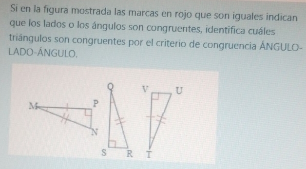 Si en la figura mostrada las marcas en rojo que son iguales indican 
que los lados o los ángulos son congruentes, identifica cuáles 
triángulos son congruentes por el criterio de congruencia ÁNGULO- 
LADO-ÁNGULO.