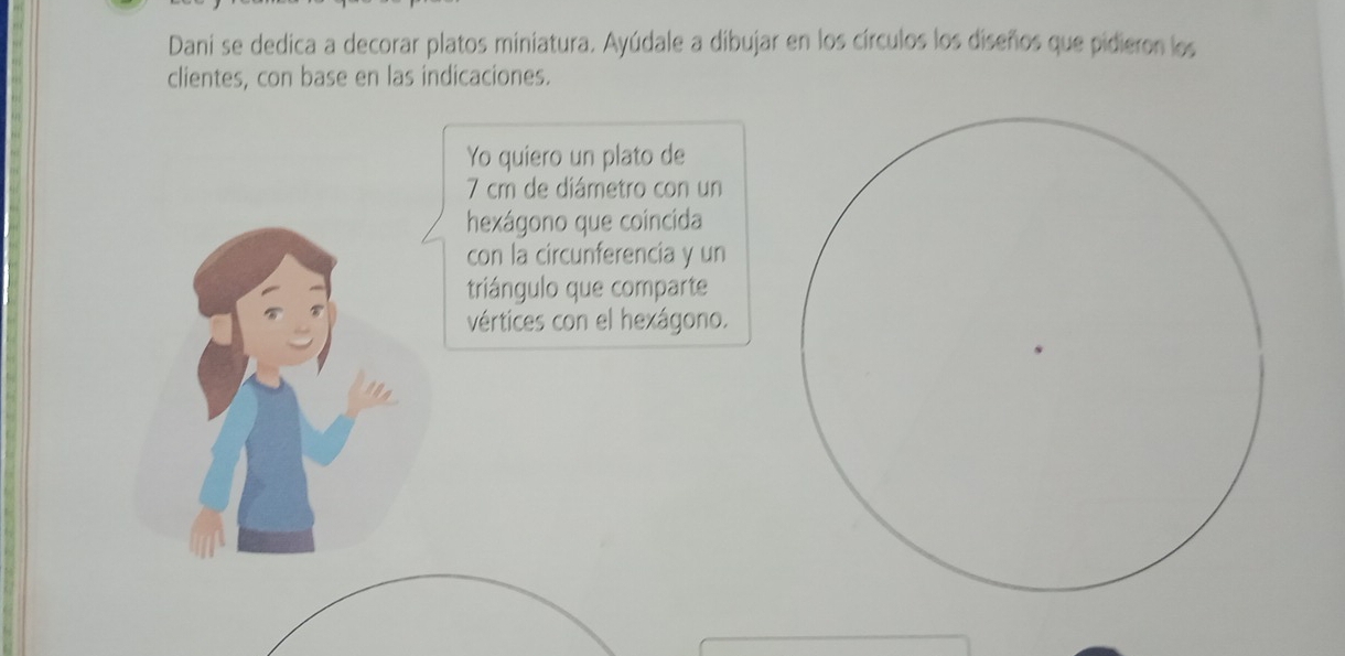 Dani se dedica a decorar platos miniatura. Ayúdale a dibujar en los círculos los diseños que pidieron los 
clientes, con base en las indicaciones. 
Yo quiero un plato de
7 cm de diámetro con un 
hexágono que coincida 
con la circunferencia y un 
triángulo que comparte 
vértices con el hexágono.