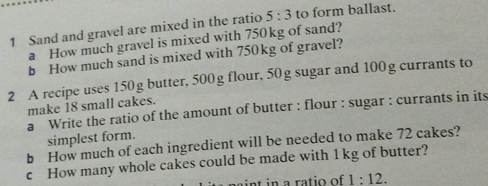 Sand and gravel are mixed in the ratio 5:3 to form ballast. 
a How much gravel is mixed with 750kg of sand? 
b How much sand is mixed with 750kg of gravel? 
2 A recipe uses 150g butter, 500g flour, 50 g sugar and 100g currants to 
make 18 small cakes. 
a Write the ratio of the amount of butter : flour : sugar : currants in its 
simplest form. 
b How much of each ingredient will be needed to make 72 cakes? 
c How many whole cakes could be made with 1 kg of butter? 
paint in a ratio of 1:12.