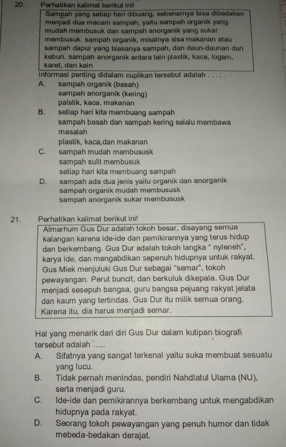 Perhatikan kalimat berikut ini!
Sampah yang setiap hari dibuang, sebenarnya bisa dibedakan
menjadi dua macam sampah, yaitu sampah organik yang
mudah membusuk dan sampah anorganik yang sukar
membusuk. sampah organik, misalnya sisa makanan atau
sampah dapur yang biasanya sampah, dan daun-daunan dari
kebun. sampah anorganik antara lain plastik, kaca, logam,
karet, dan kain
informasi penting didalam cuplikan tersebut adalah . . . . .
A. sampah organik (basah)
sampah anorganik (kering)
palstik, kaca, makanan
B. setiap hari kita membuang sampah
sampah basah dan sampah kering selalu membawa
masalah
plastik, kaca,dan makanan
C. sampah mudah membususk
sampah sulit membusuk
setiap hari kita membuang sampah
D. sampah ada dua jenis yaitu organik dan anorganik
sampah organik mudah membususk
sampah anorganik sukar membususk
21. Perhatikan kalimat berikut ini!
Almarhum Gus Dur adalah tokoh besar, disayang semua
kalangan karena ide-ide dan pemikirannya yang terus hidup 
dan berkembang. Gus Dur adalah tokoh langka “ nyleneh”,
karya ide, dan mengabdikan sepenuh hidupnya untuk rakyat.
Gus Miek menjuluki Gus Dur sebagai “semar”, tokoh
pewayangan. Perut buncit, dan berkuluk dikepala. Gus Dur
menjadi sesepuh bangsa, guru bangsa pejuang rakyat jelata
dan kaum yang tertindas. Gus Dur itu milik semua orang.
Karena itu, dia harus menjadi semar.
Hal yang menarik dari diri Gus Dur dalam kutipan biografi
tersebut adalah .....
A. Sifatnya yang sangat terkenal yaitu suka membuat sesuatu
yang lucu.
B. Tidak pernah menindas, pendiri Nahdlatul Ulama (NU),
serta menjadi guru.
C. Ide-ide dan pemikirannya berkembang untuk mengabdikan
hidupnya pada rakyat.
D. Seorang tokoh pewayangan yang penuh humor dan tidak
mebeda-bedakan derajat.