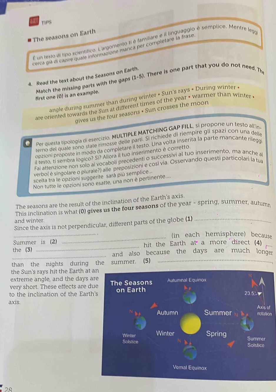 TIPS
The seasons on Earth
É un testo di tipo scientífico. L'argomento ti è familiare e il linguaggio è semplice. Mentre lego
cerca già di capire quale informazione manca per completare la frase
4. Read the text about the Seasons on Earth.
Match the missing parts with the gaps (1-5). There is one part that you do not need. The
first one (0) is an example.
angle during summer than during winter • Sun's rays • During winter «
are oriented towards the Sun at different times of the year • warmer than winter 
gives us the four seasons • Sun crosses the moon
Per questa tipología di esercizio, MULTIPLE MATCHING GAP FILL, si propone un testo all’in-
terno del quale sono state rimosse delle parti. Si richiede di riempire gli spazi con una delle
opzioni proposte in modo da completare il testo. Una volta inserita la parte mancante rilegg
il testo, ti sembra logico? Sì? Allora il tuo inserimento è corretto.
Fai attenzione non solo ai vocaboli precedenti o successivi al tuo inserimento, ma anche a
verbo( è singolare o plurale?) alle preposizioni e così via. Osservando questi particolari la tua
scelta tra le opzioni suggerite sarà più semplice...
Non tutte le opzioni sono esatte, una non è pertinente....
The seasons are the result of the inclination of the Earth's axis.
This inclination is what (0) gives us the four seasons of the year - spring, summer, autum
and winter.
_
Since the axis is not perpendicular, different parts of the globe (1)_
_(in each hemisphere) because
_
Summer is (2)
hit the Earth at a more direct (4)_
the (3)
_
_and also because the days are much longer.
than the nights during the summer. (5)
the Sun's rays hit the Earth at 
extreme angle, and the days a
very short. These effects are d
to the inclination of the Earth
axis.
f
n
28