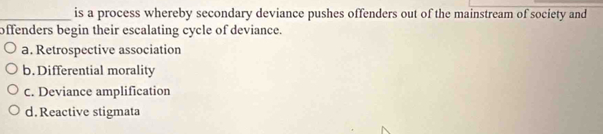 is a process whereby secondary deviance pushes offenders out of the mainstream of society and
offenders begin their escalating cycle of deviance.
a. Retrospective association
b.Differential morality
c. Deviance amplification
d. Reactive stigmata