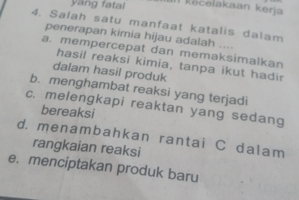 yang fatal
Il kecelakaan kerja
4. Salah satu manfaat katalis dalam
penerapan kimia hijau adalah ....
a. mempercepat dan memaksimalkan
hasil reaksi kimia, tanpa ikut hadir
dalam hasil produk
b. menghambat reaksi yang terjadi
c. melengkapi reaktan yang sedang
bereaksi
d. menambahkan rantai C dalam
rangkaian reaksi
e. menciptakan produk baru