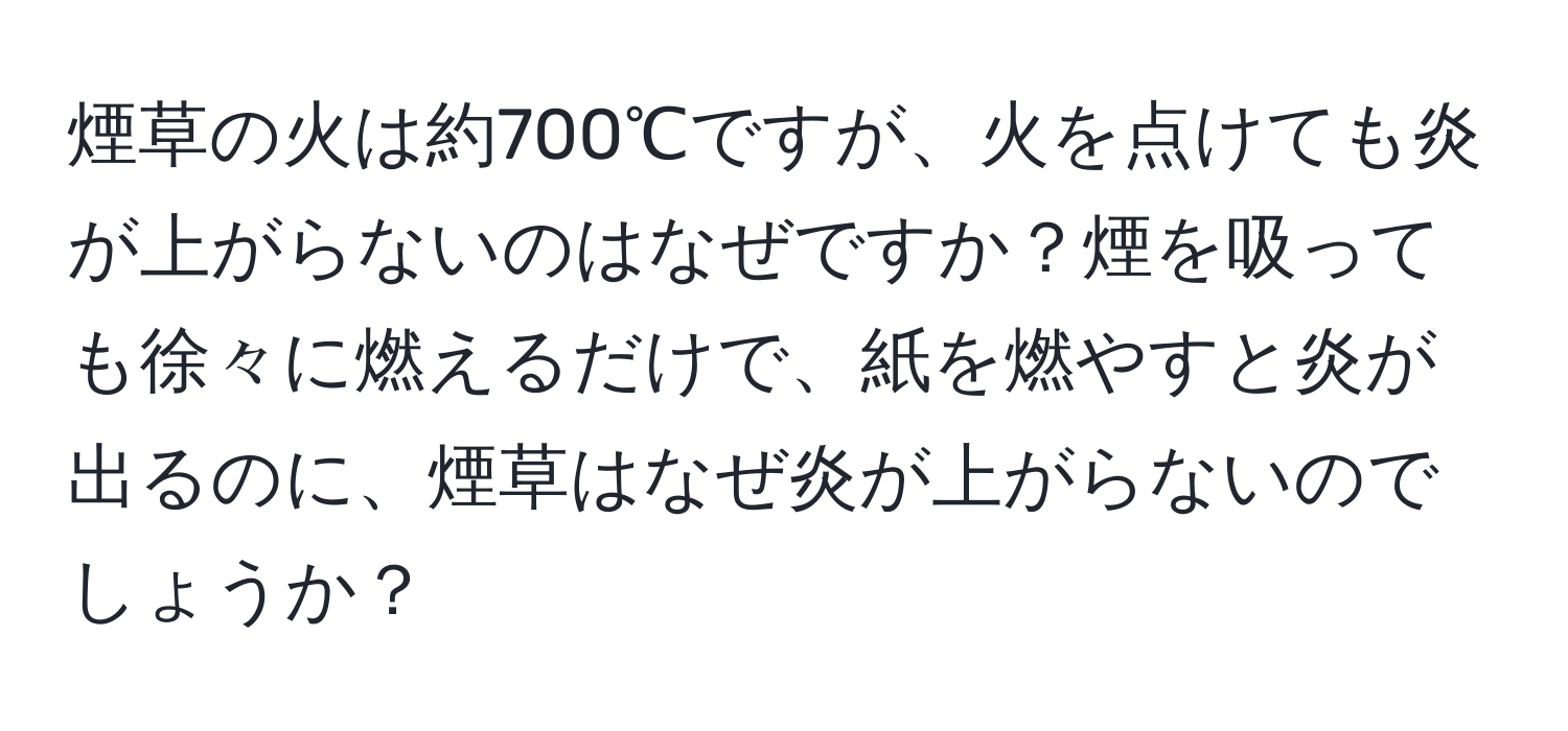 煙草の火は約700℃ですが、火を点けても炎が上がらないのはなぜですか？煙を吸っても徐々に燃えるだけで、紙を燃やすと炎が出るのに、煙草はなぜ炎が上がらないのでしょうか？