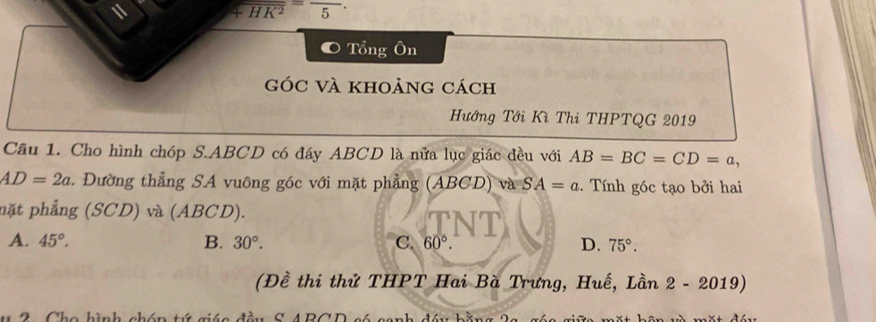 1
overline +HK^2=frac 5
Tổng Ôn
góc và khoảng cách
Hướng Tới Kì Thi THPTQG 2019
Câu 1. Cho hình chóp S. ABCD có đáy ABCD là nửa lục giác đều với AB=BC=CD=a,
AD=2a. Đường thẳng SA vuông góc với mặt phẳng (ABCD) và SA=a. Tính góc tạo bởi hai
mặt phẳng (SCD) và (ABCD).
A. 45°. B. 30°. C. 60°. D. 75°. 
(Đề thi thử THPT Hai Bà Trưng, Huế, Lần 2 - 2019)
2 Cho hình chón tứ giáa đầu S ABCD só sanh đầu bằng