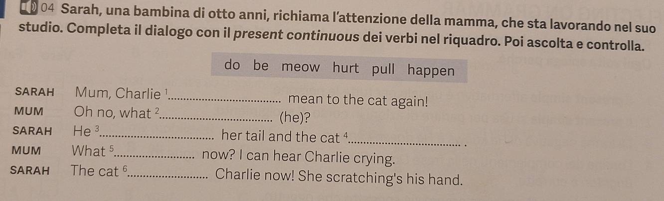 Sarah, una bambina di otto anni, richiama l’attenzione della mamma, che sta lavorando nel suo 
studio. Completa il dialogo con il present continuous dei verbi nel riquadro. Poi ascolta e controlla. 
do be meow hurt pull happen 
SARAH Mum, Charlie ¹_ mean to the cat again! 
MUM Oh no, what ²_ (he)? 
SARAH He³_ her tail and the cat ª_ 
MUM What 5 _ now? I can hear Charlie crying. 
SARAH The cat _Charlie now! She scratching's his hand.