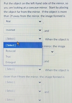 Put the object on the left-hand side of the mirror, so 
you are looking at a concave mirror. Start by placing 
the object far from the mirror. If the object is more 
than 2f away from the mirror, the image formed is 
Real 
Inverted , and 
| Select ] When the object is 
[ Sellect ] e mirror, the image 
Reduced 
True 
Enlarged , and 
[ Select ] When the object is 
closer than f from the mirror, the image formed is 
[ Select ] 
| Select ] and 
| Select |