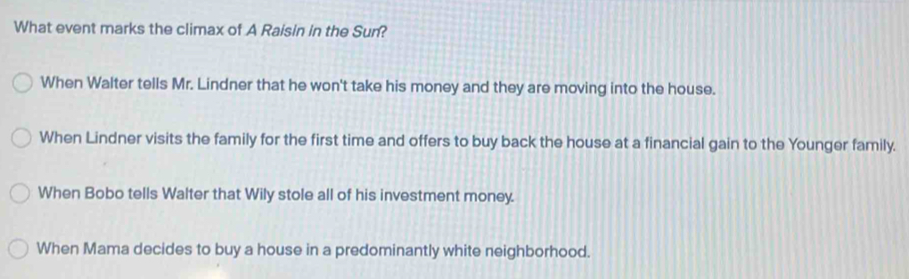 What event marks the climax of A Raisin in the Sun?
When Walter tells Mr. Lindner that he won't take his money and they are moving into the house.
When Lindner visits the family for the first time and offers to buy back the house at a financial gain to the Younger family.
When Bobo tells Walter that Wily stole all of his investment money.
When Mama decides to buy a house in a predominantly white neighborhood.